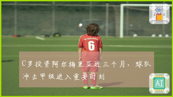 C罗投资阿尔梅里亚近三个月，球队冲击甲级进入重要时刻