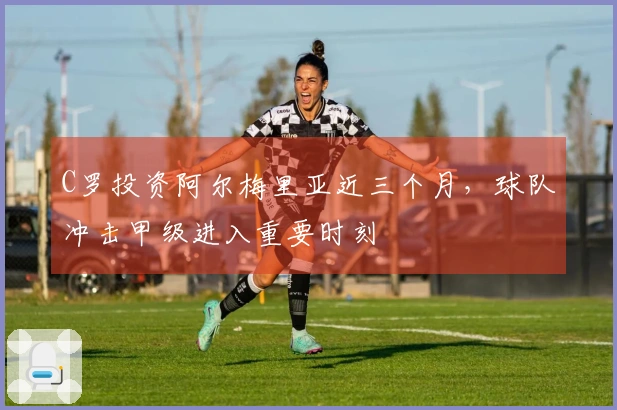 C罗投资阿尔梅里亚近三个月，球队冲击甲级进入重要时刻